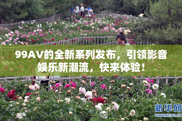 99AV的全新系列发布，引领影音娱乐新潮流，快来体验！