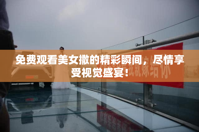免费观看美女撒的精彩瞬间，尽情享受视觉盛宴！
