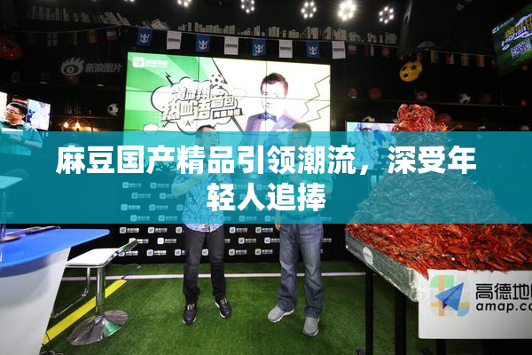 麻豆国产精品引领潮流，深受年轻人追捧