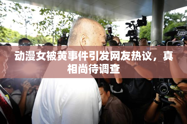 动漫女被黄事件引发网友热议，真相尚待调查