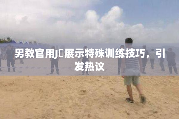 男教官用J亅展示特殊训练技巧，引发热议