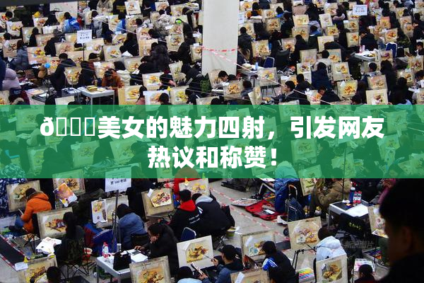 🔞美女的魅力四射，引发网友热议和称赞！