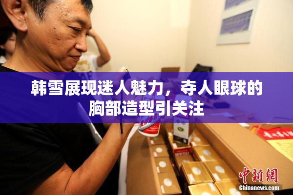 韩雪展现迷人魅力，夺人眼球的胸部造型引关注