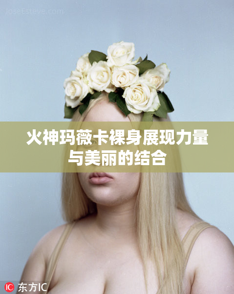 火神玛薇卡裸身展现力量与美丽的结合
