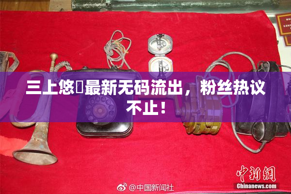 三上悠亜最新无码流出，粉丝热议不止！