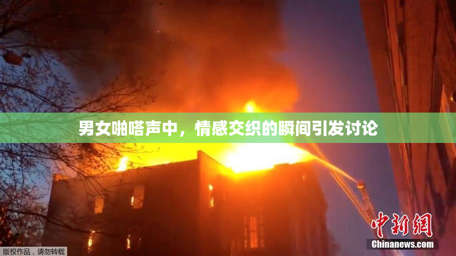 男女啪嗒声中，情感交织的瞬间引发讨论