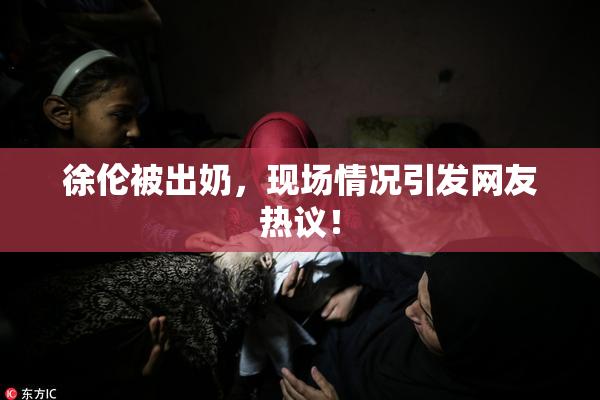 徐伦被出奶，现场情况引发网友热议！