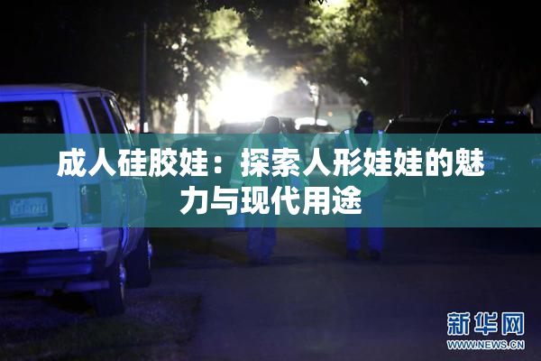 成人硅胶娃：探索人形娃娃的魅力与现代用途