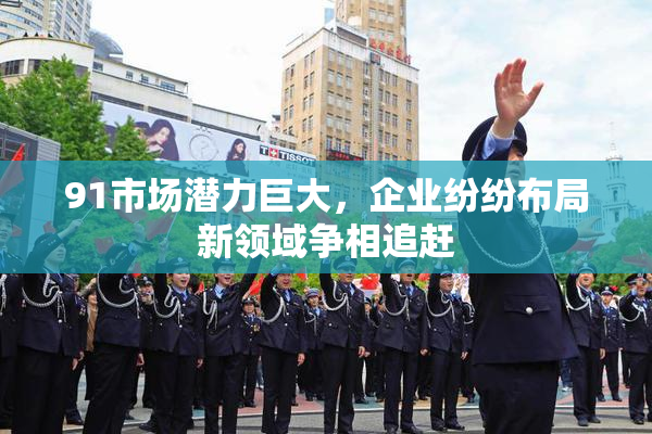91市场潜力巨大，企业纷纷布局新领域争相追赶