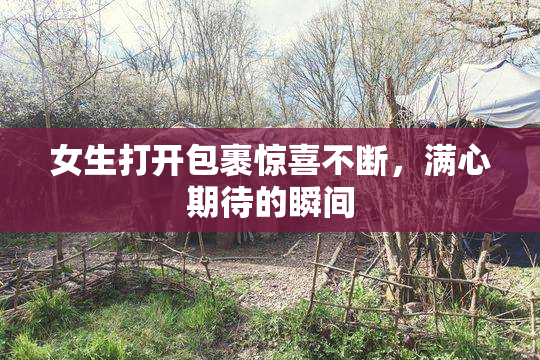 女生打开包裹惊喜不断，满心期待的瞬间