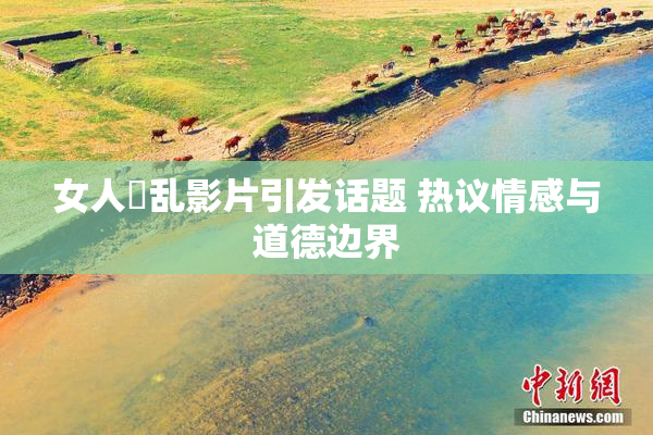 女人婬乱影片引发话题 热议情感与道德边界
