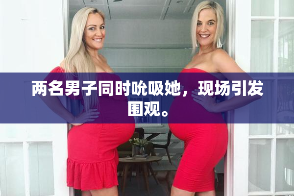 两名男子同时吮吸她，现场引发围观。