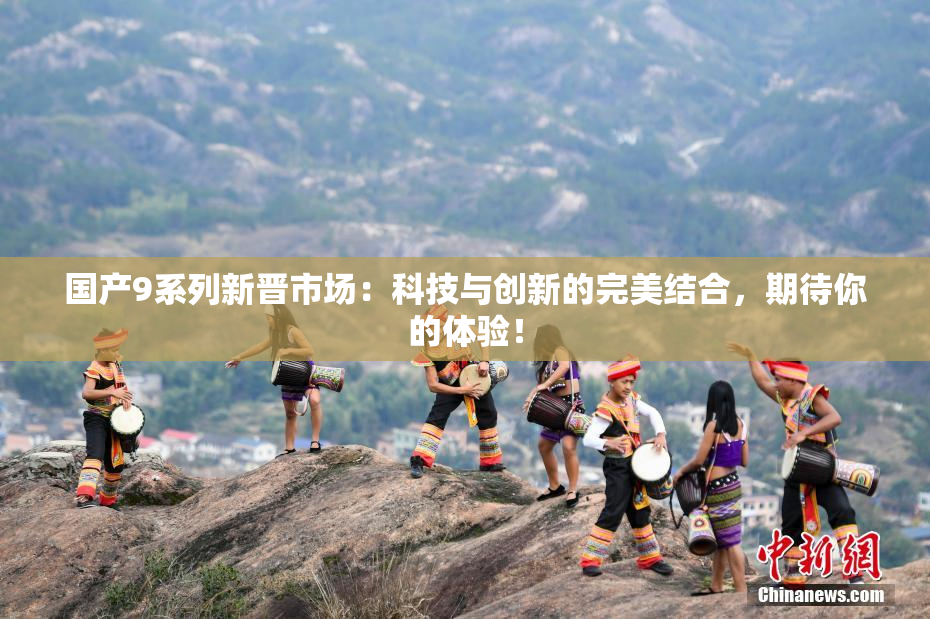 国产9系列新晋市场：科技与创新的完美结合，期待你的体验！