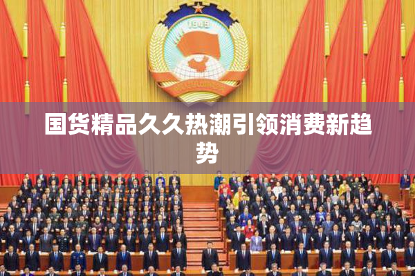 国货精品久久热潮引领消费新趋势