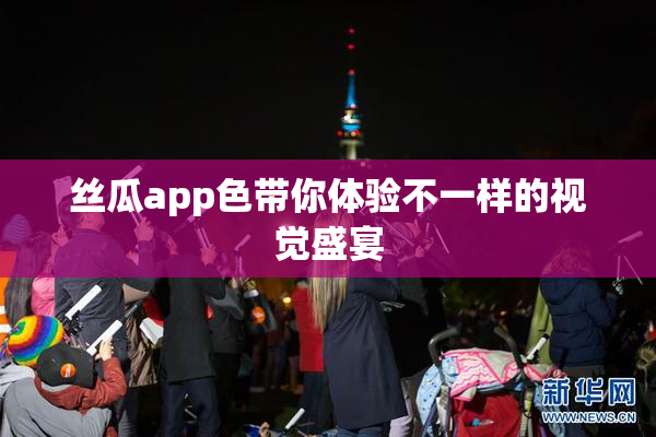 丝瓜app色带你体验不一样的视觉盛宴