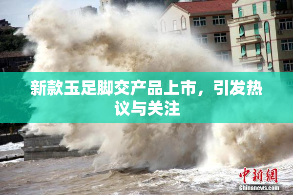 新款玉足脚交产品上市，引发热议与关注