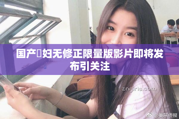 国产婬妇无修正限量版影片即将发布引关注