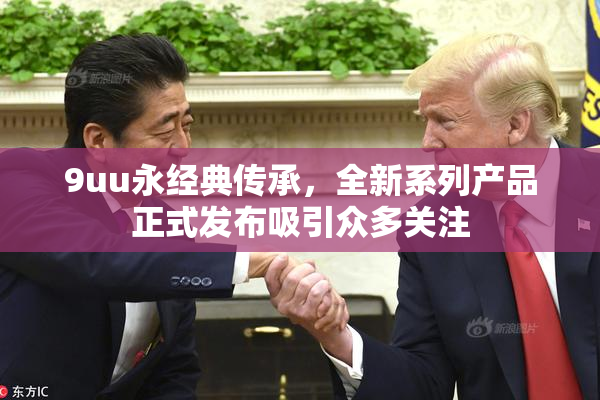 9uu永经典传承，全新系列产品正式发布吸引众多关注
