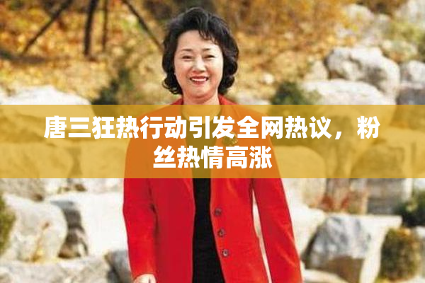 唐三狂热行动引发全网热议，粉丝热情高涨
