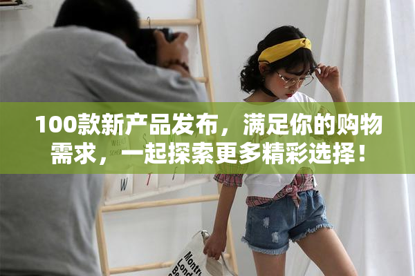 100款新产品发布，满足你的购物需求，一起探索更多精彩选择！
