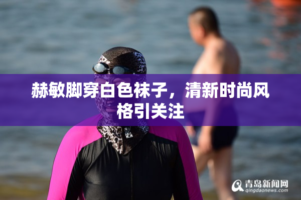 赫敏脚穿白色袜子，清新时尚风格引关注