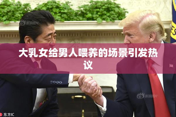 大乳女给男人喂养的场景引发热议