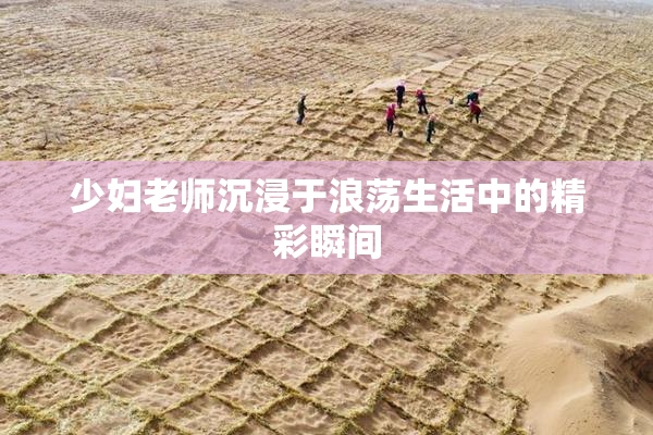 少妇老师沉浸于浪荡生活中的精彩瞬间