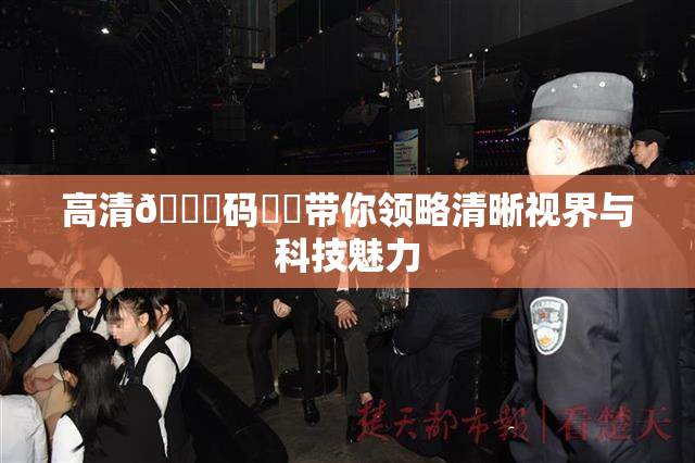 高清🈚码❌‌带你领略清晰视界与科技魅力