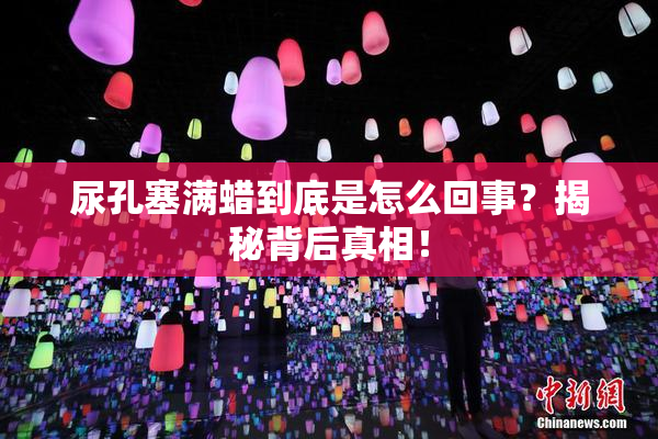 尿孔塞满蜡到底是怎么回事？揭秘背后真相！
