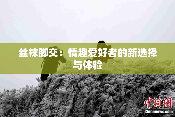 丝袜脚交：情趣爱好者的新选择与体验