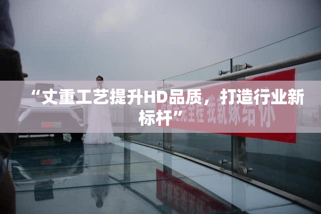 “丈重工艺提升HD品质，打造行业新标杆”
