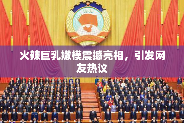 火辣巨乳嫩模震撼亮相，引发网友热议