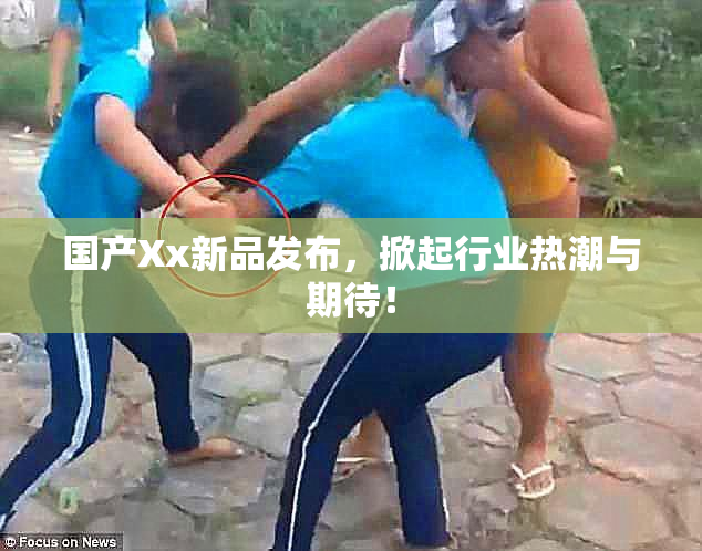 国产Xx新品发布，掀起行业热潮与期待！