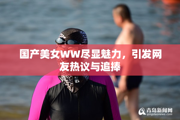 国产美女WW尽显魅力，引发网友热议与追捧