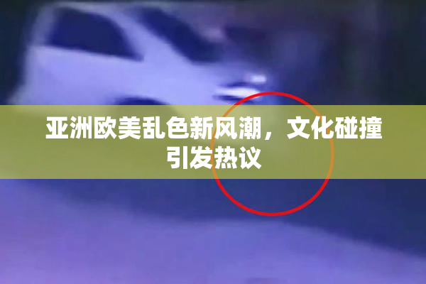 亚洲欧美乱色新风潮，文化碰撞引发热议