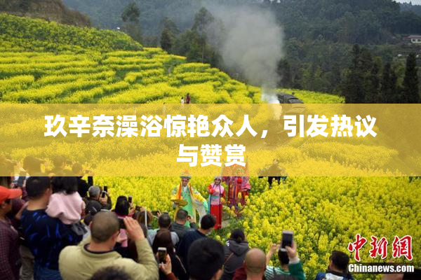 玖辛奈澡浴惊艳众人，引发热议与赞赏
