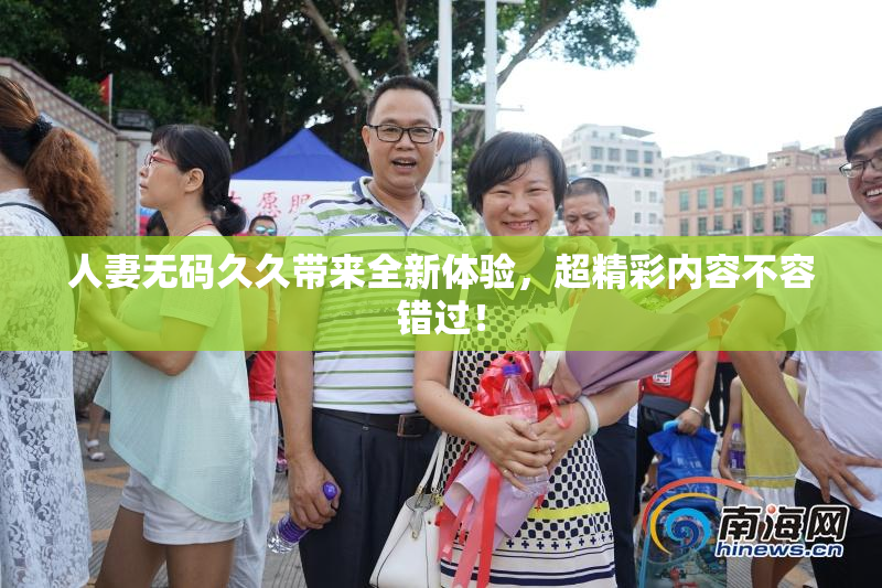 人妻无码久久带来全新体验，超精彩内容不容错过！