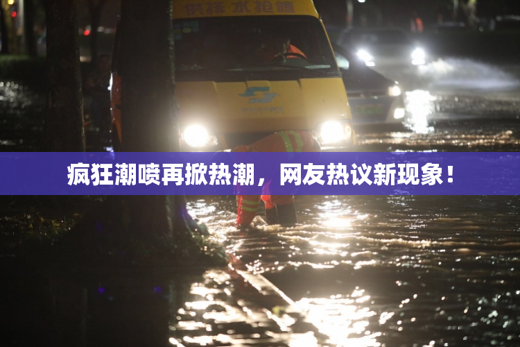 疯狂潮喷再掀热潮，网友热议新现象！