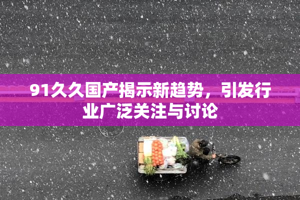 91久久国产揭示新趋势，引发行业广泛关注与讨论