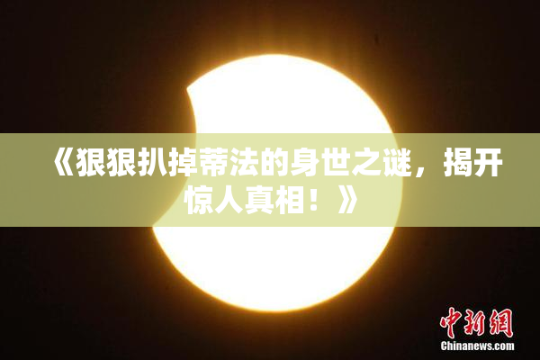 《狠狠扒掉蒂法的身世之谜，揭开惊人真相！》