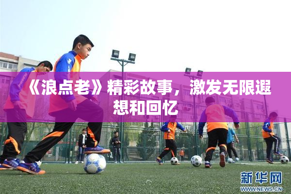 《浪点老》精彩故事，激发无限遐想和回忆