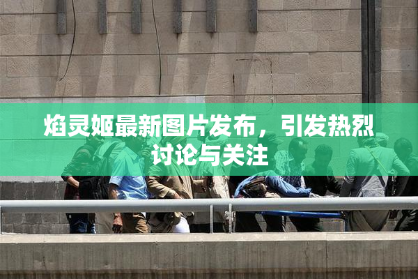 焰灵姬最新图片发布，引发热烈讨论与关注