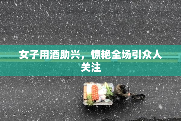 女子用酒助兴，惊艳全场引众人关注