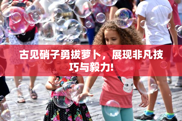 古见硝子勇拔萝卜，展现非凡技巧与毅力!