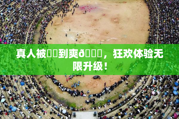 真人被❌‌到爽🔞，狂欢体验无限升级！