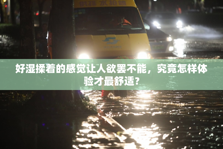 好湿揉着的感觉让人欲罢不能，究竟怎样体验才最舒适？