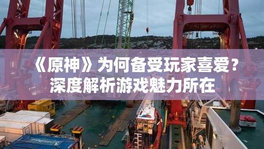 《原神》为何备受玩家喜爱？深度解析游戏魅力所在