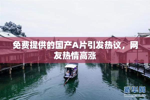 免费提供的国产A片引发热议，网友热情高涨