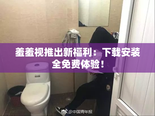 羞羞视推出新福利：下载安装全免费体验！