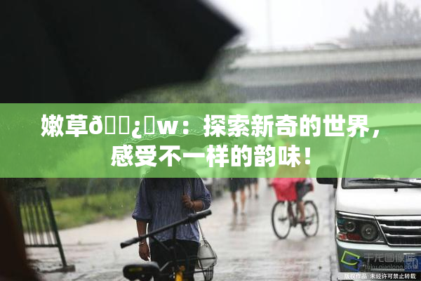 嫩草🌿‌w：探索新奇的世界，感受不一样的韵味！